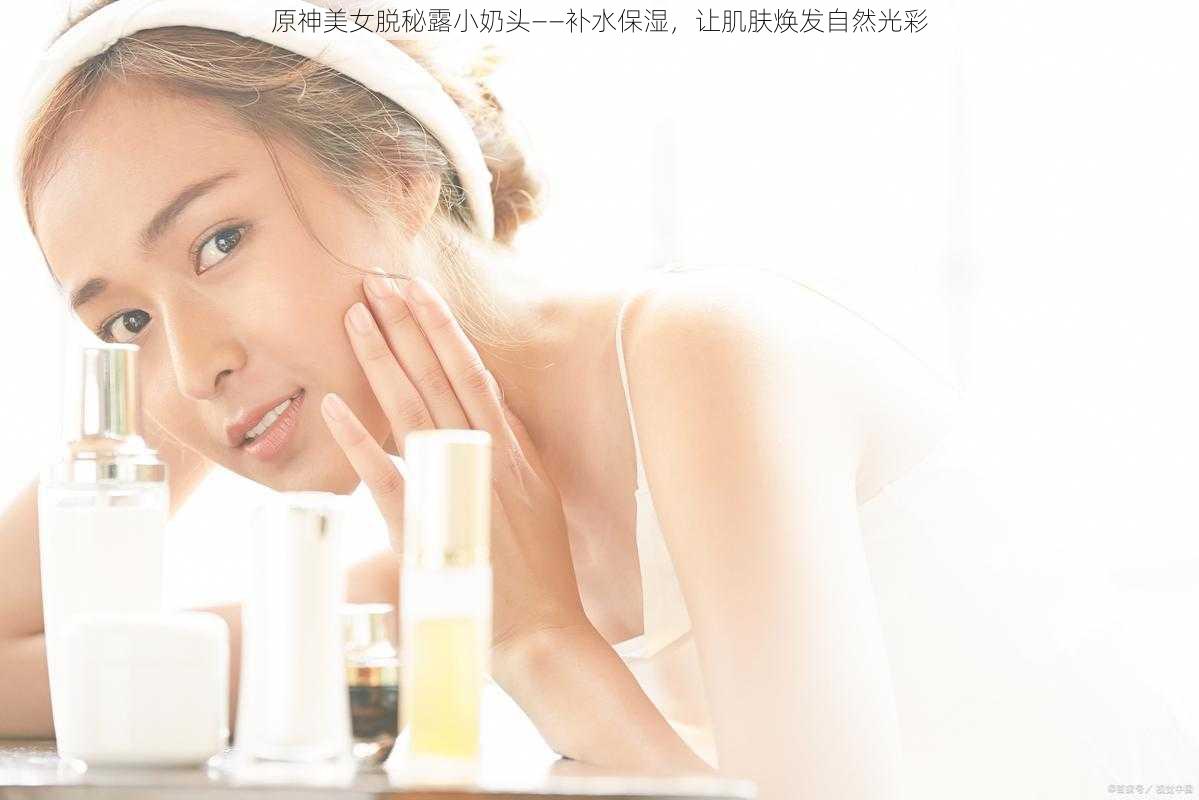 原神美女脱秘露小奶头——补水保湿,让肌肤焕发自然光彩