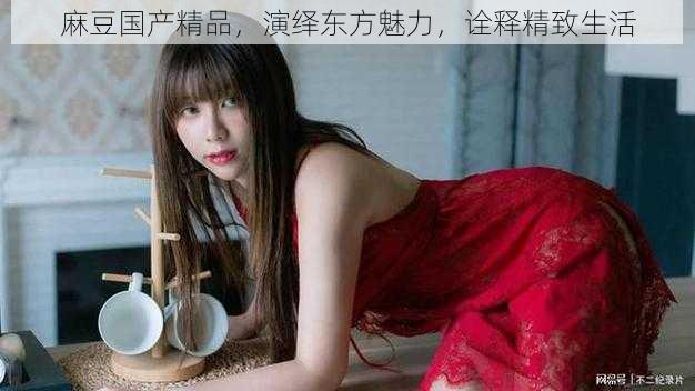 麻豆国产精品,演绎东方魅力,诠释精致生活