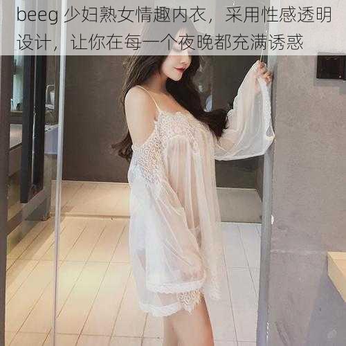 beeg 少妇熟女情趣内衣,采用性感透明设计,让你在每一个夜晚都充满诱惑