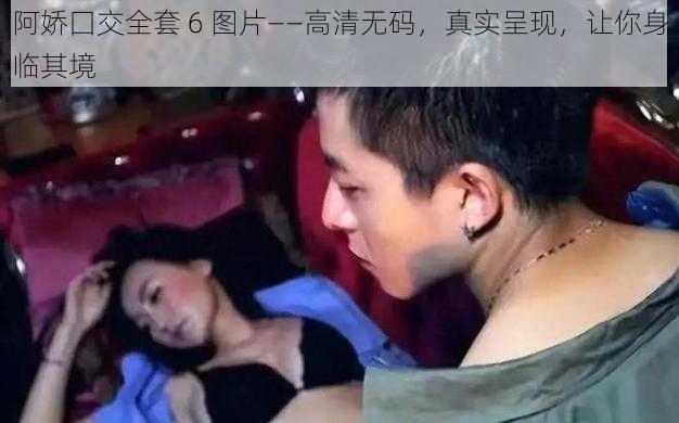 阿娇囗交全套 6 图片——高清无码,真实呈现,让你身临其境