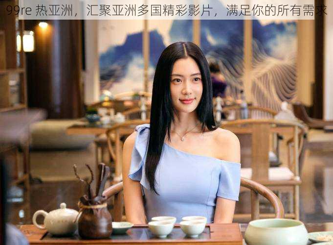 99re 热亚洲,汇聚亚洲多国精彩影片,满足你的所有需求