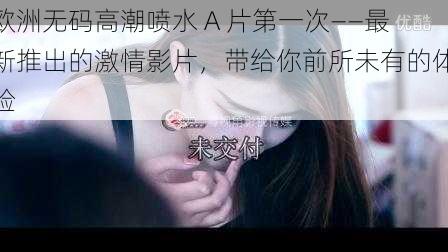 欧洲无码高潮喷水 A 片第一次——最新推出的激情影片,带给你前所未有的体验