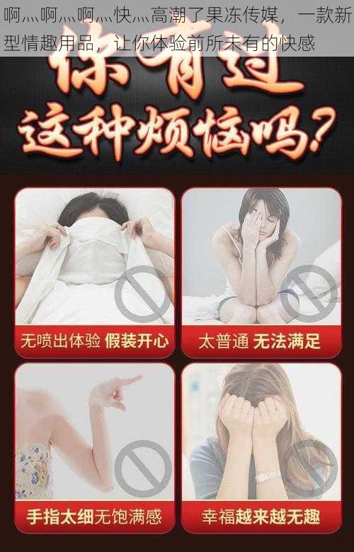 啊灬啊灬啊灬快灬高潮了果冻传媒,一款新型情趣用品,让你体验前所未有的快感