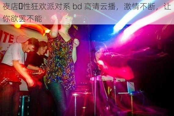 夜店∼性狂欢派对系 bd 高清云播,激情不断,让你欲罢不能