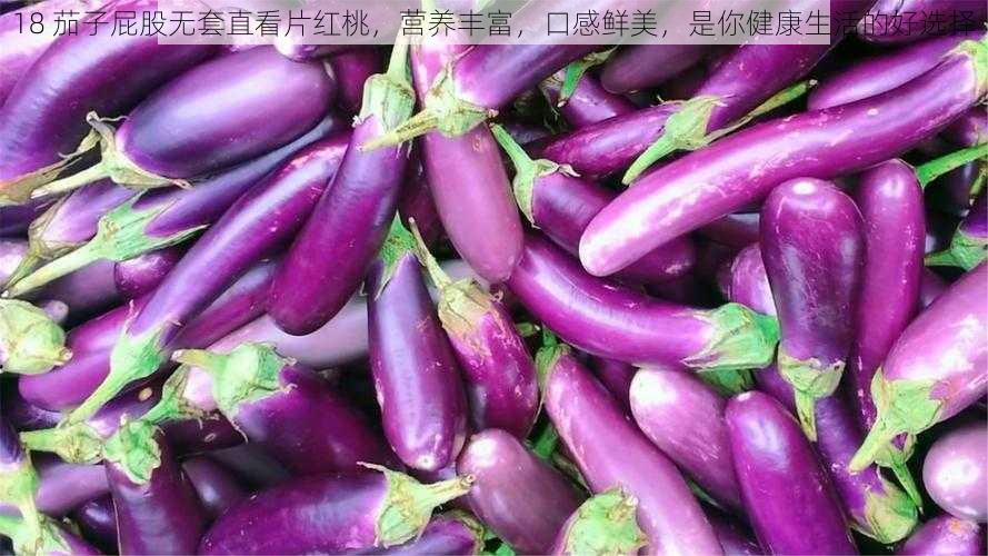 18 茄子屁股无套直看片红桃,营养丰富,口感鲜美,是你健康生活的好选择