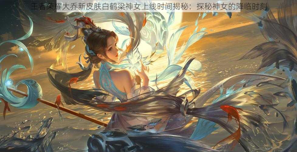 王者荣耀大乔新皮肤白鹤梁神女上线时间揭秘:探秘神女的降临时刻