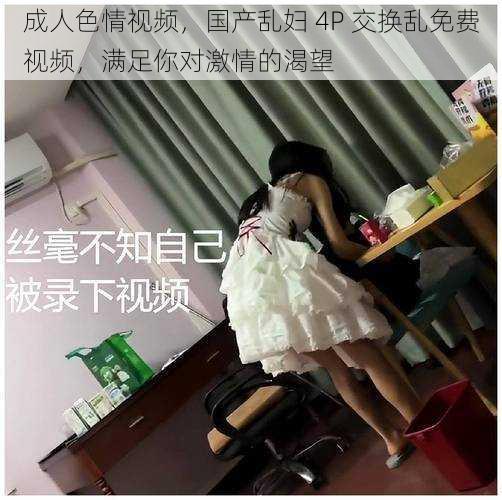 成人色情视频,国产乱妇 4P 交换乱免费视频,满足你对激情的渴望