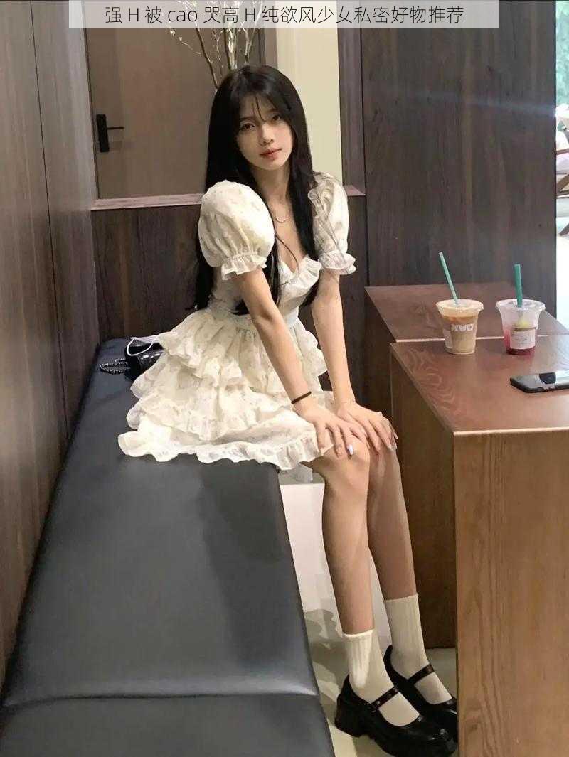 强 H 被 cao 哭高 H 纯欲风少女私密好物推荐