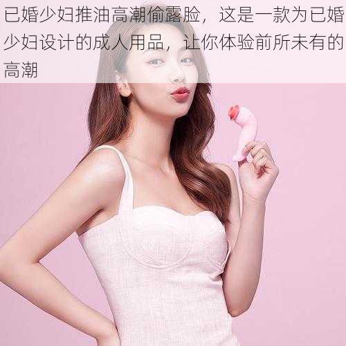 已婚少妇推油高潮偷露脸,这是一款为已婚少妇设计的成人用品,让你体验前所未有的高潮