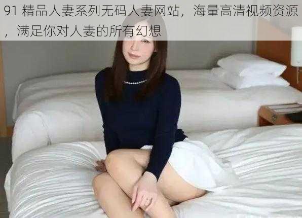 91 精品人妻系列无码人妻网站,海量高清视频资源,满足你对人妻的所有幻想