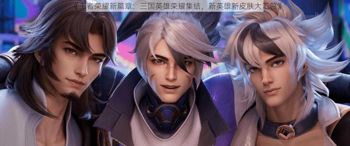 《王者荣耀新篇章:三国英雄荣耀集结,新英雄新皮肤大汇总》