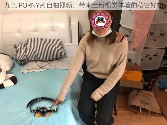 九色 PORNY9l 自拍视频:带来全新视觉体验的私密好物