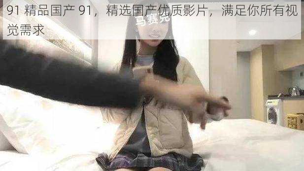 91 精品国产 91,精选国产优质影片,满足你所有视觉需求