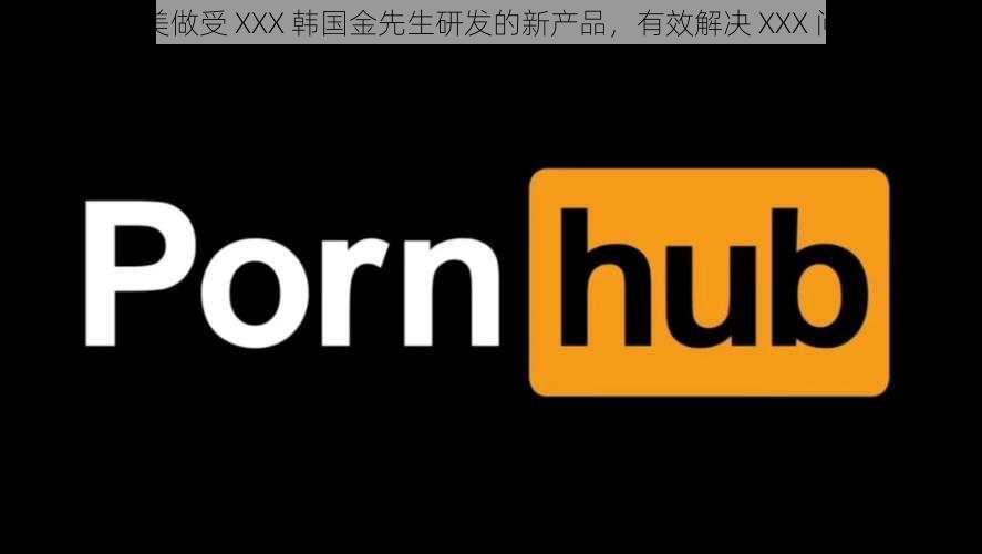 欧美做受 XXX 韩国金先生研发的新产品,有效解决 XXX 问题