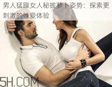 男人猛躁女人秘拔萝卜姿势:探索更刺激的性爱体验