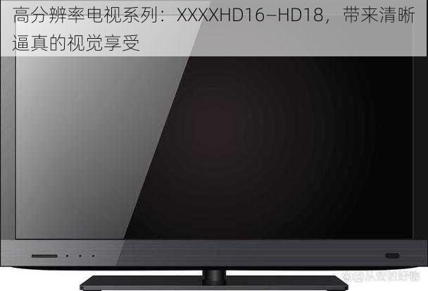 高分辨率电视系列:XXXXHD16—HD18,带来清晰逼真的视觉享受