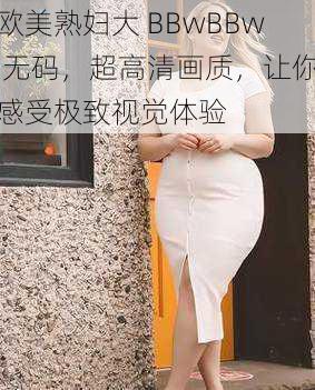 欧美熟妇大 BBwBBw 无码,超高清画质,让你感受极致视觉体验