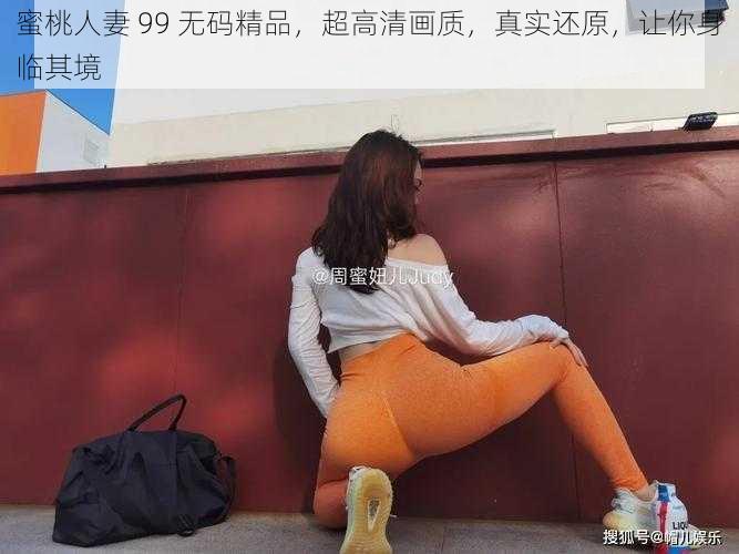 蜜桃人妻 99 无码精品,超高清画质,真实还原,让你身临其境