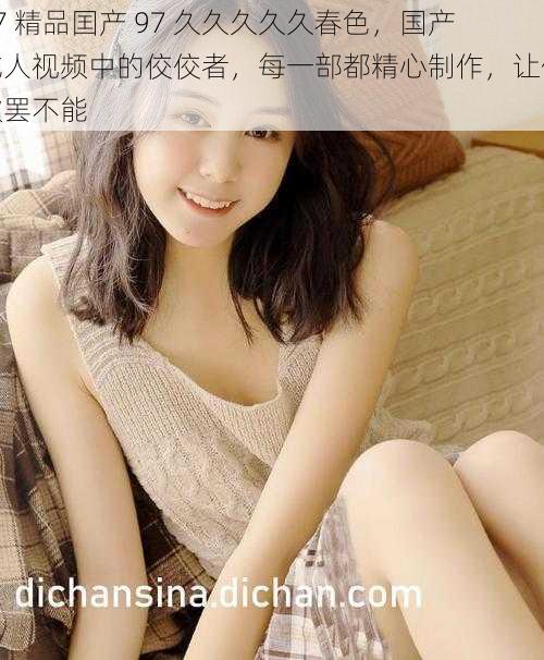 97 精品囯产 97 久久久久久春色,国产成人视频中的佼佼者,每一部都精心制作,让你欲罢不能
