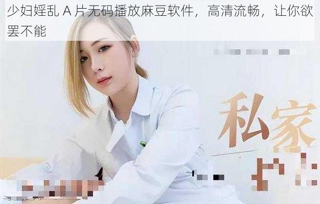 少妇婬乱 A 片无码播放麻豆软件,高清流畅,让你欲罢不能