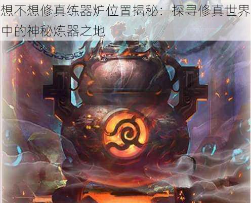 想不想修真练器炉位置揭秘:探寻修真世界中的神秘炼器之地
