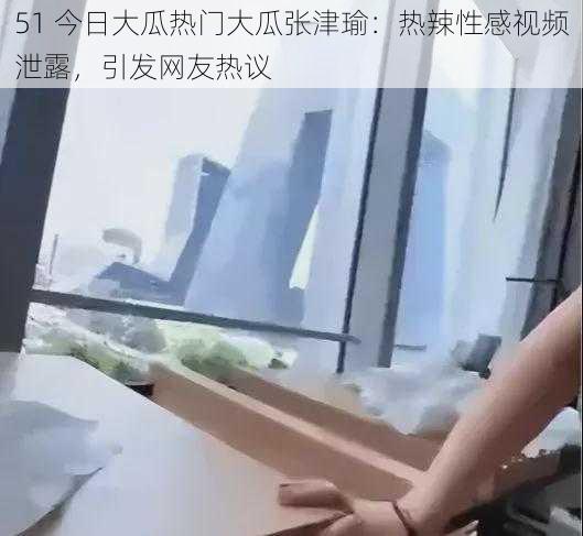 51 今日大瓜热门大瓜张津瑜:热辣性感视频泄露,引发网友热议