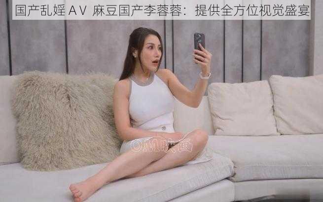 国产乱婬 AⅤ 麻豆国产李蓉蓉:提供全方位视觉盛宴