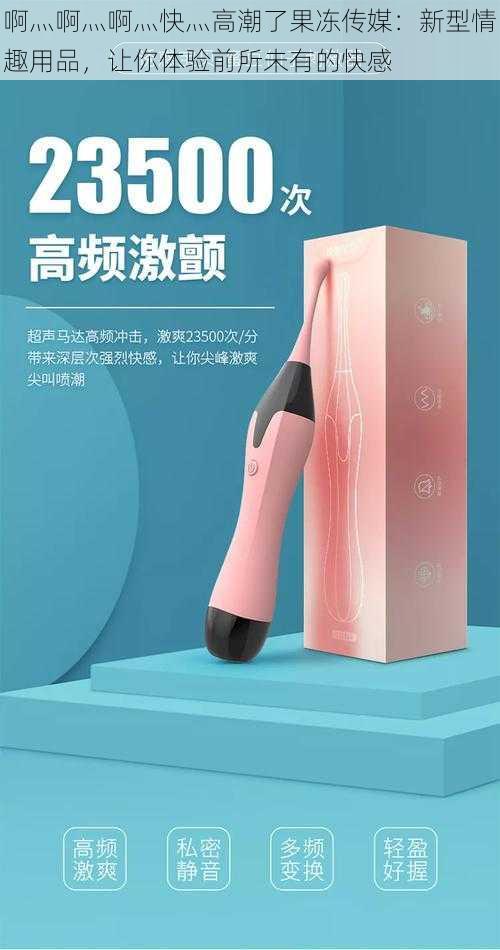 啊灬啊灬啊灬快灬高潮了果冻传媒:新型情趣用品,让你体验前所未有的快感