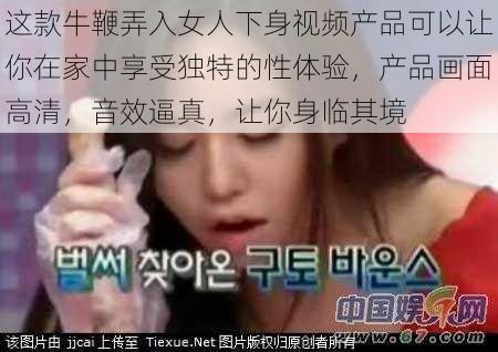 这款牛鞭弄入女人下身视频产品可以让你在家中享受独特的性体验,产品画面高清,音效逼真,让你身临其境
