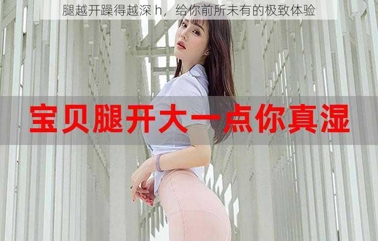 腿越开躁得越深 h,给你前所未有的极致体验