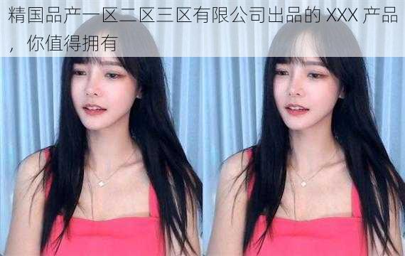 精国品产一区二区三区有限公司出品的 XXX 产品,你值得拥有