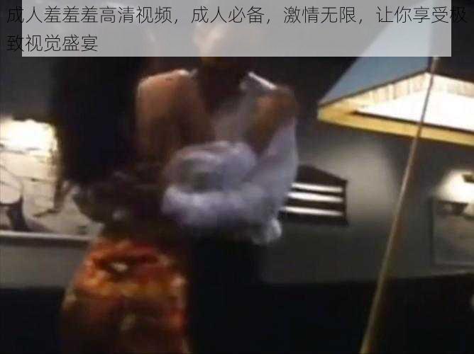 成人羞羞羞高清视频,成人必备,激情无限,让你享受极致视觉盛宴
