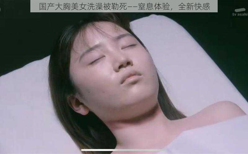 国产大胸美女洗澡被勒死——窒息体验,全新快感