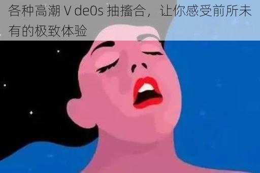 各种高潮Ⅴde0s 抽搐合,让你感受前所未有的极致体验