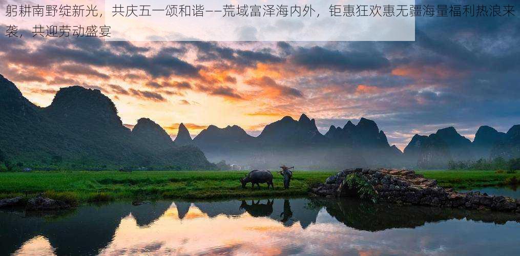 躬耕南野绽新光,共庆五一颂和谐——荒域富泽海内外,钜惠狂欢惠无疆海量福利热浪来袭,共迎劳动盛宴