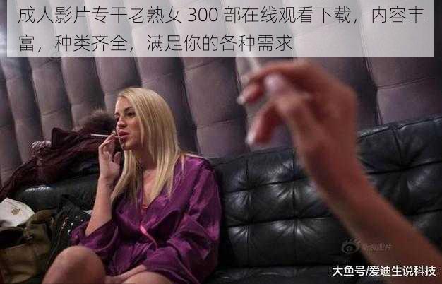 成人影片专干老熟女 300 部在线观看下载,内容丰富,种类齐全,满足你的各种需求