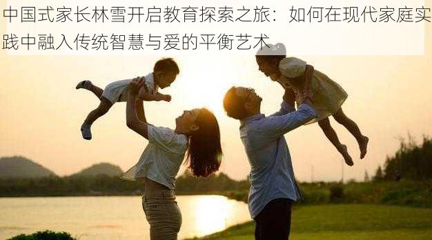 中国式家长林雪开启教育探索之旅:如何在现代家庭实践中融入传统智慧与爱的平衡艺术