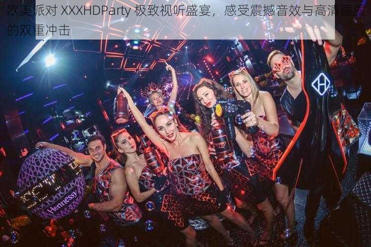 欧美派对 XXXHDParty 极致视听盛宴,感受震撼音效与高清画质的双重冲击