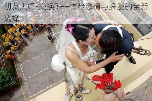 朋友夫妇-交换3——体验激情与浪漫的全新选择