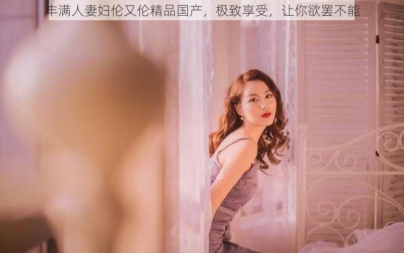 丰满人妻妇伦又伦精品国产,极致享受,让你欲罢不能