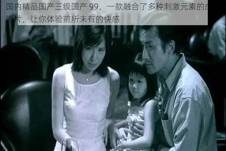 国内精品国产三级国产 99,一款融合了多种刺激元素的成人影片,让你体验前所未有的快感