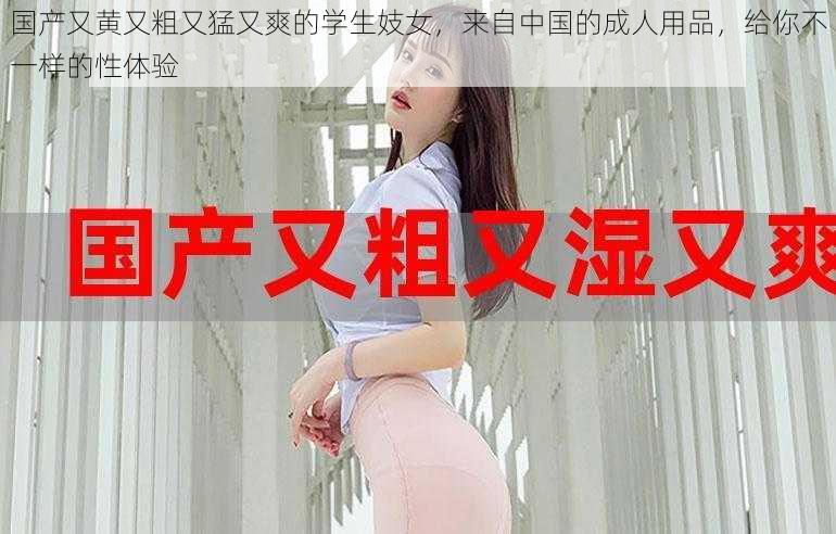 国产又黄又粗又猛又爽的学生妓女,来自中国的成人用品,给你不一样的性体验
