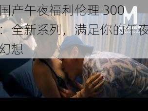 国产午夜福利伦理 300:全新系列,满足你的午夜幻想