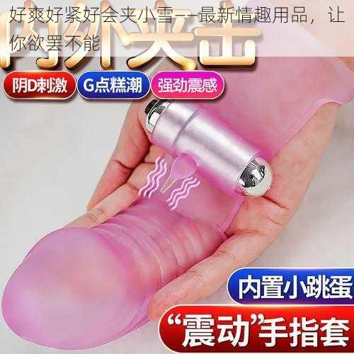 好爽好紧好会夹小雪——最新情趣用品,让你欲罢不能