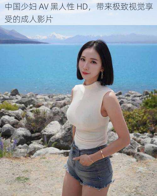 中国少妇 AV 黑人性 HD,带来极致视觉享受的成人影片