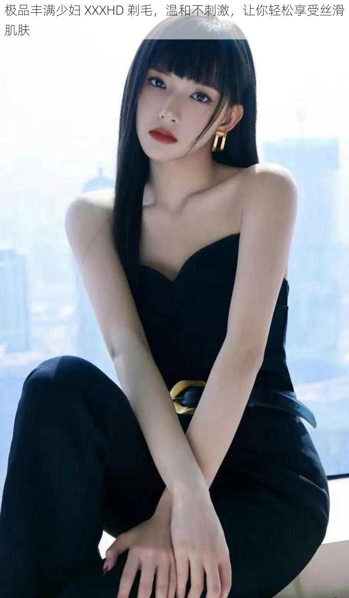 极品丰满少妇 XXXHD 剃毛,温和不刺激,让你轻松享受丝滑肌肤
