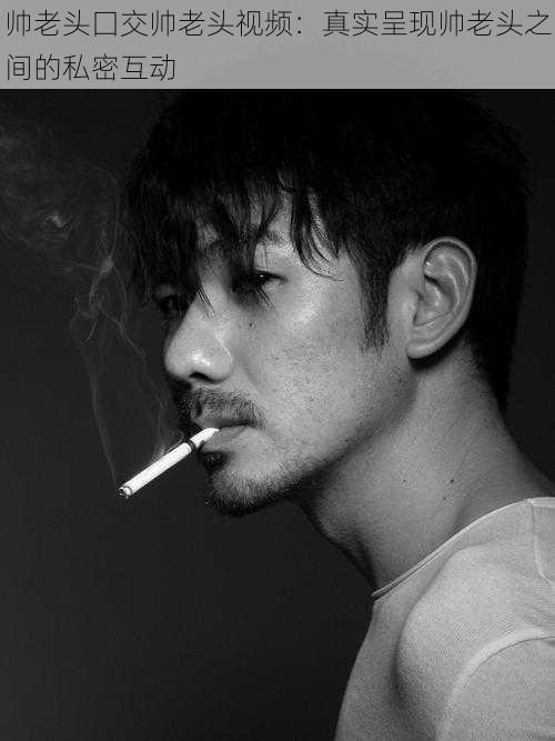 帅老头囗交帅老头视频:真实呈现帅老头之间的私密互动