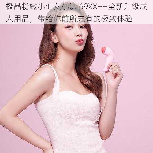 极品粉嫩小仙女小泬 69XX——全新升级成人用品,带给你前所未有的极致体验