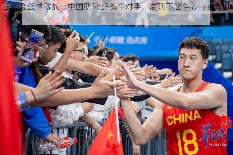 亚运会篮球激战:中国队3比3战平对手,展现不屈斗志与实力风采