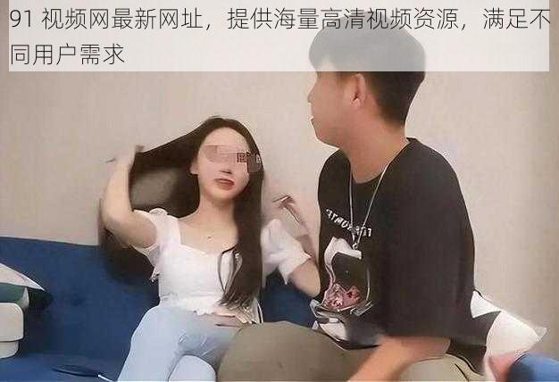 91 视频网最新网址,提供海量高清视频资源,满足不同用户需求